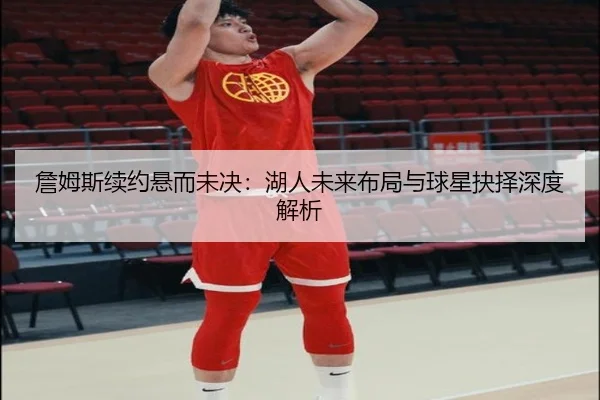 詹姆斯续约悬而未决：湖人未来布局与球星抉择深度解析